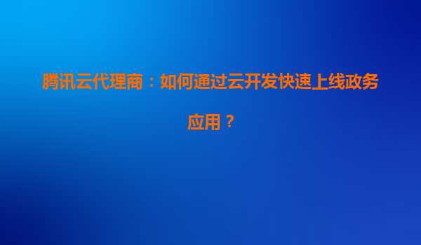 腾讯云代理商：如何通过云开发快速上线政务应用？