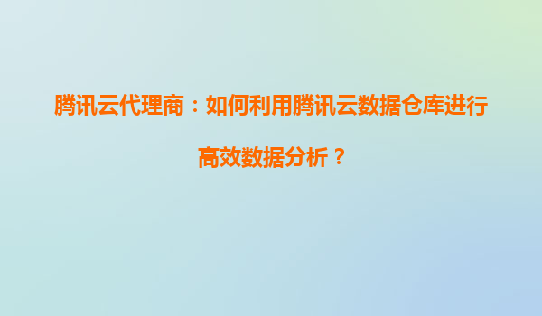 腾讯云代理商：如何利用腾讯云数据仓库进行高效数据分析？