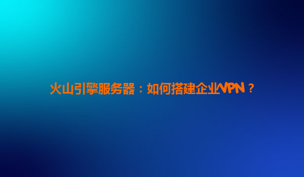 火山引擎服务器：如何搭建企业VPN？