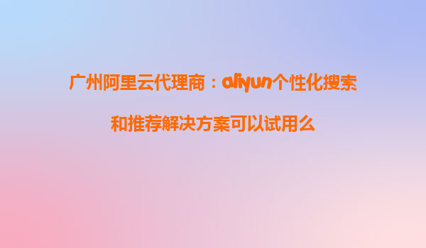 广州阿里云代理商：aliyun个性化搜索和推荐解决方案可以试用么