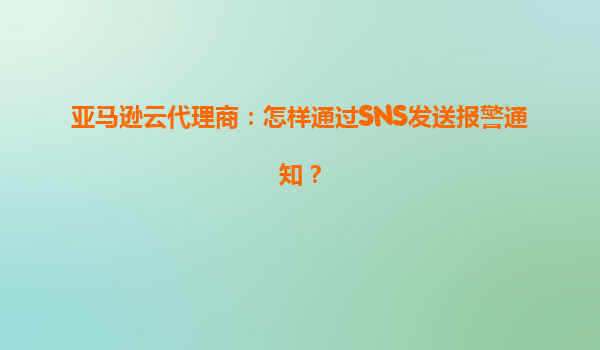 亚马逊云代理商：怎样通过SNS发送报警通知？