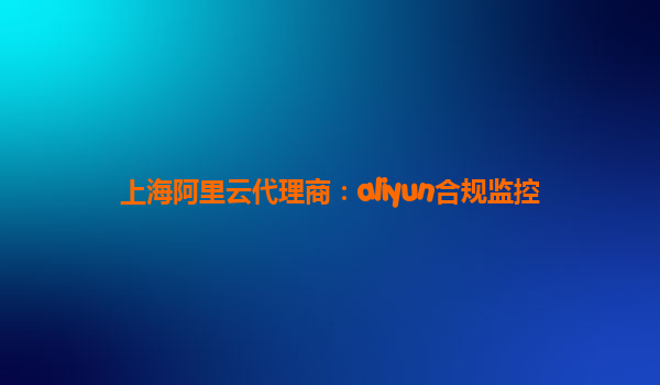 上海阿里云代理商：aliyun合规监控