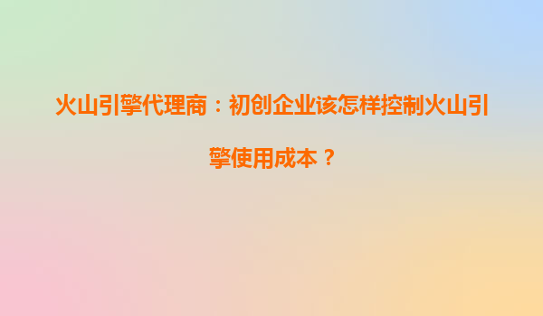 火山引擎代理商：初创企业该怎样控制火山引擎使用成本？