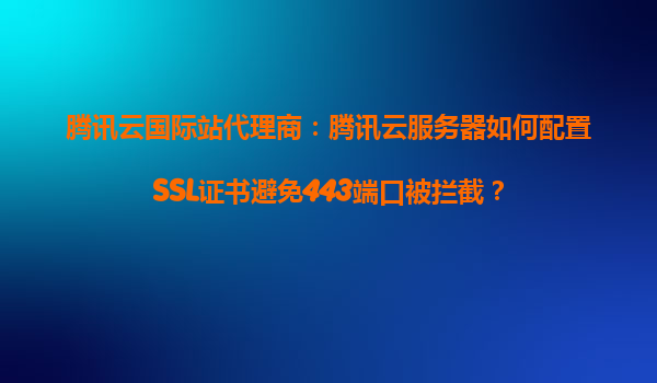 腾讯云国际站代理商：腾讯云服务器如何配置SSL证书避免443端口被拦截？