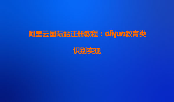 阿里云国际站注册教程：aliyun教育类识别实现