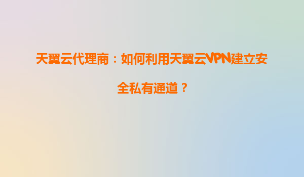 天翼云代理商：如何利用天翼云VPN建立安全私有通道？