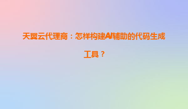 天翼云代理商：怎样构建AI辅助的代码生成工具？