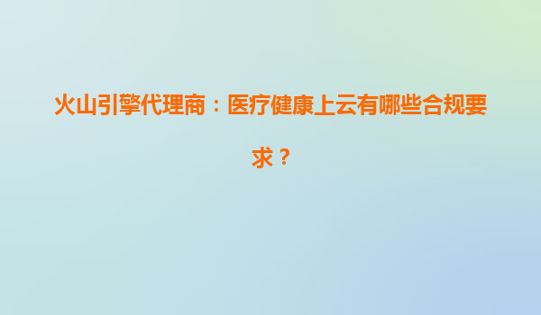火山引擎代理商：医疗健康上云有哪些合规要求？