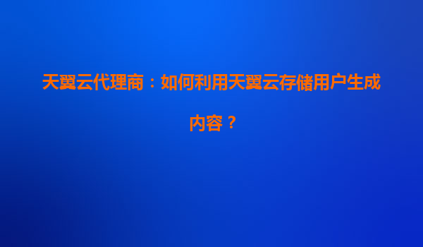 天翼云代理商：如何利用天翼云存储用户生成内容？