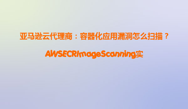 亚马逊云代理商：容器化应用漏洞怎么扫描？AWSECRImageScanning实测