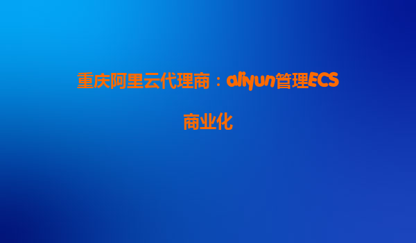 重庆阿里云代理商：aliyun管理ECS商业化