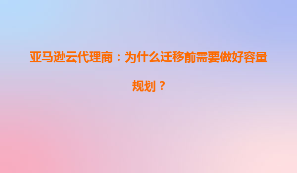 亚马逊云代理商：为什么迁移前需要做好容量规划？