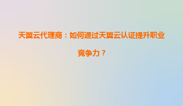 天翼云代理商：如何通过天翼云认证提升职业竞争力？