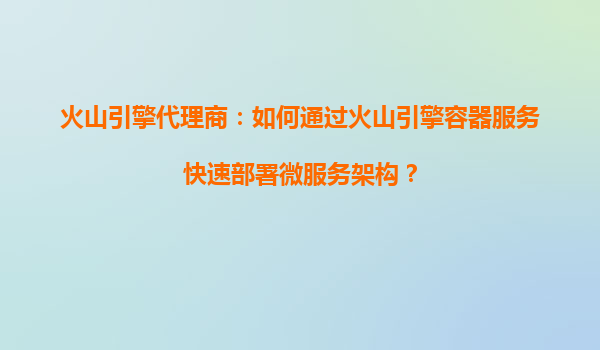 火山引擎代理商：如何通过火山引擎容器服务快速部署微服务架构？