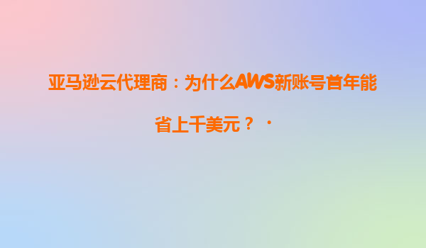 亚马逊云代理商：为什么AWS新账号首年能省上千美元？‌