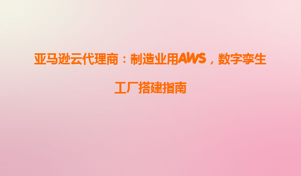 亚马逊云代理商：制造业用AWS，数字孪生工厂搭建指南
