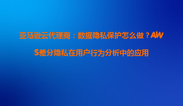 亚马逊云代理商：数据隐私保护怎么做？AWS差分隐私在用户行为分析中的应用