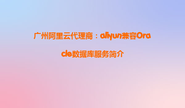 广州阿里云代理商：aliyun兼容Oracle数据库服务简介