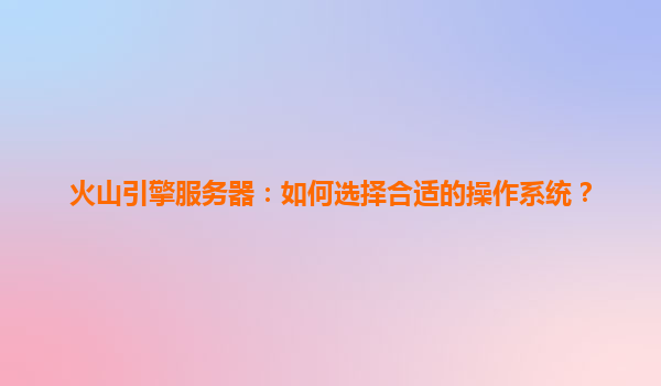 火山引擎服务器：如何选择合适的操作系统？