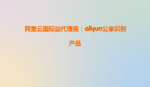 阿里云国际站代理商：aliyun公章识别产品