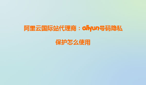 阿里云国际站代理商：aliyun号码隐私保护怎么使用