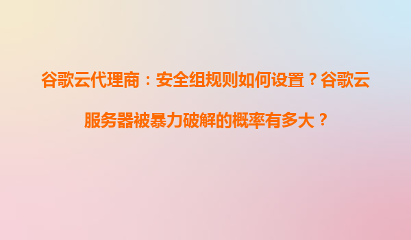 谷歌云代理商：安全组规则如何设置？谷歌云服务器被暴力破解的概率有多大？