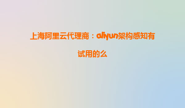上海阿里云代理商：aliyun架构感知有试用的么