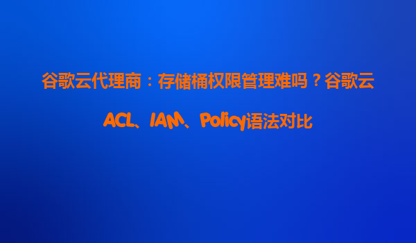 谷歌云代理商：存储桶权限管理难吗？谷歌云ACL、IAM、Policy语法对比