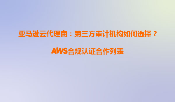 亚马逊云代理商：第三方审计机构如何选择？AWS合规认证合作列表