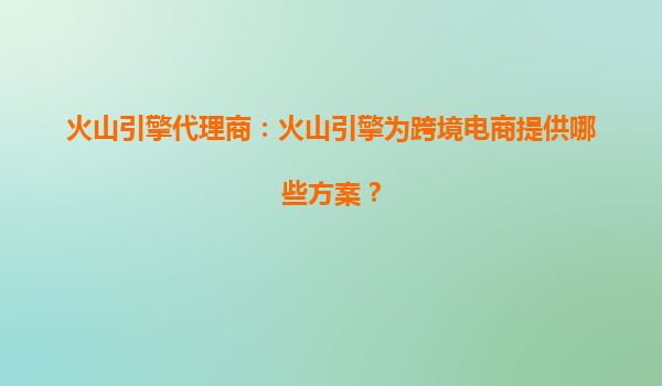 火山引擎代理商：火山引擎为跨境电商提供哪些方案？