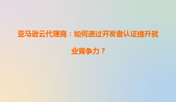 亚马逊云代理商：如何通过开发者认证提升就业竞争力？