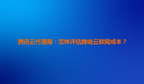 腾讯云代理商：怎样评估跨境云联网成本？