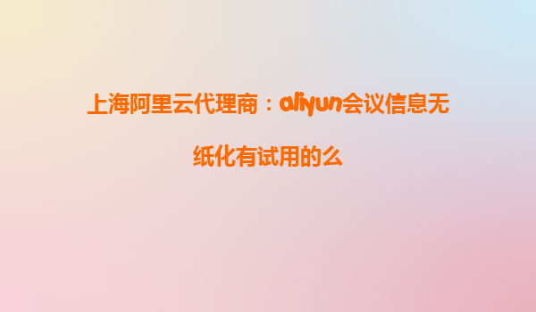 上海阿里云代理商：aliyun会议信息无纸化有试用的么