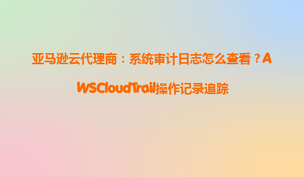 亚马逊云代理商：系统审计日志怎么查看？AWSCloudTrail操作记录追踪