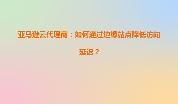 亚马逊云代理商：如何通过边缘站点降低访问延迟？