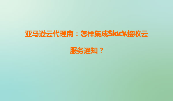 亚马逊云代理商：怎样集成Slack接收云服务通知？