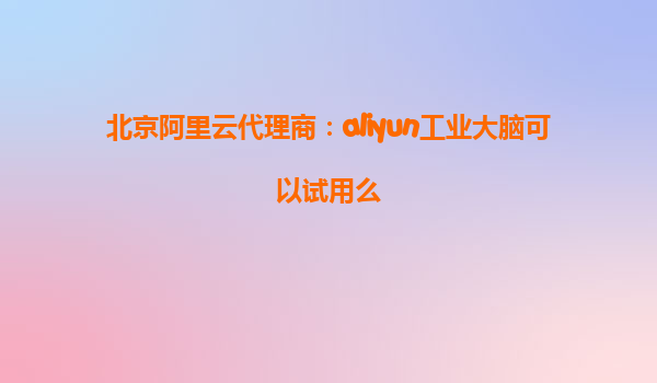 北京阿里云代理商：aliyun工业大脑可以试用么