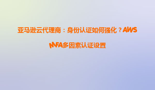 亚马逊云代理商：身份认证如何强化？AWSMFA多因素认证设置