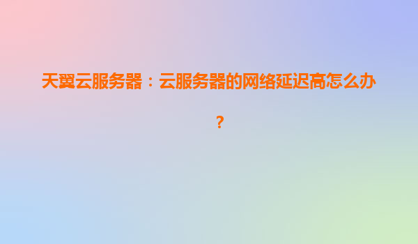 天翼云服务器：云服务器的网络延迟高怎么办？