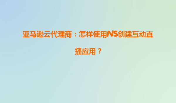 亚马逊云代理商：怎样使用IVS创建互动直播应用？