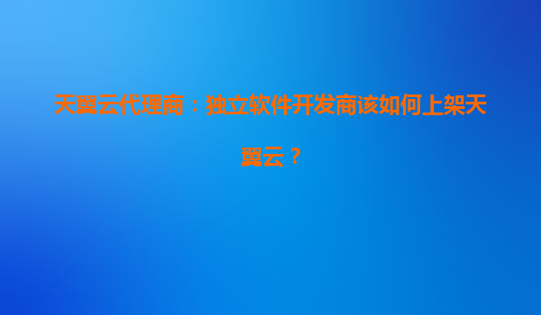 天翼云代理商：独立软件开发商该如何上架天翼云？