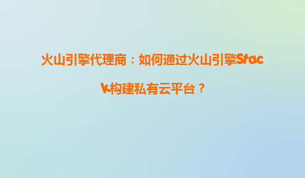 火山引擎代理商：如何通过火山引擎Stack构建私有云平台？