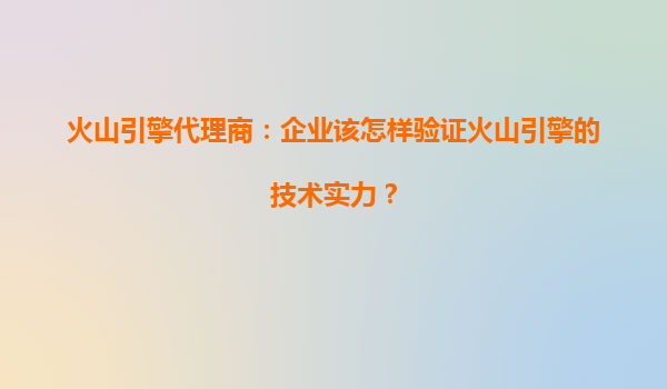 火山引擎代理商：企业该怎样验证火山引擎的技术实力？