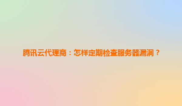 腾讯云代理商：怎样定期检查服务器漏洞？