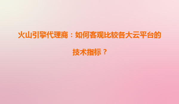 火山引擎代理商：如何客观比较各大云平台的技术指标？