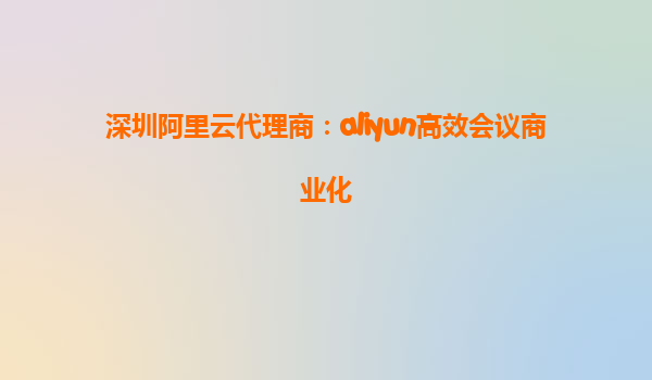 深圳阿里云代理商：aliyun高效会议商业化