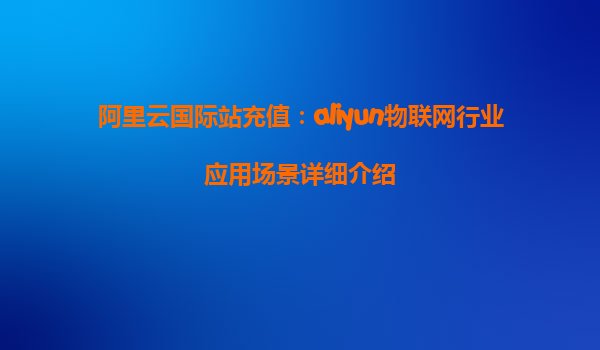 阿里云国际站充值：aliyun物联网行业应用场景详细介绍