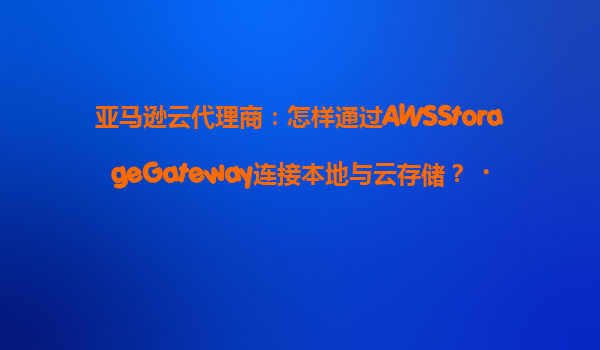 亚马逊云代理商：怎样通过AWSStorageGateway连接本地与云存储？‌
