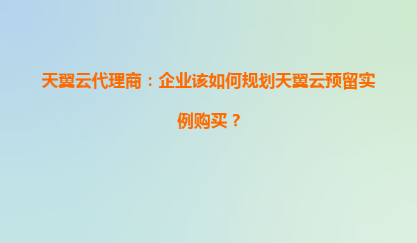 天翼云代理商：企业该如何规划天翼云预留实例购买？