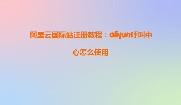 阿里云国际站注册教程：aliyun呼叫中心怎么使用